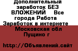 Дополнительный заработок БЕЗ ВЛОЖЕНИЙ! - Все города Работа » Заработок в интернете   . Московская обл.,Пущино г.